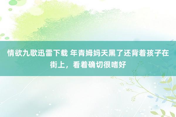 情欲九歌迅雷下载 年青姆妈天黑了还背着孩子在街上，看着确切很嗜好