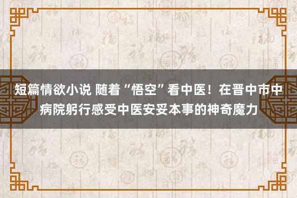 短篇情欲小说 随着“悟空”看中医！在晋中市中病院躬行感受中医安妥本事的神奇魔力