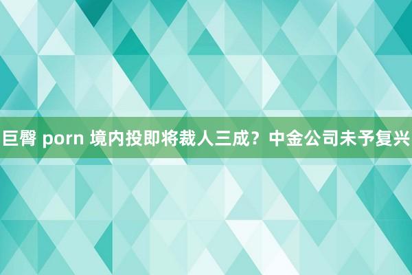 巨臀 porn 境内投即将裁人三成？中金公司未予复兴