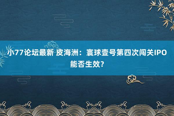 小77论坛最新 皮海洲：寰球壹号第四次闯关IPO能否生效？