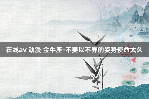 在线av 动漫 金牛座-不要以不异的姿势使命太久