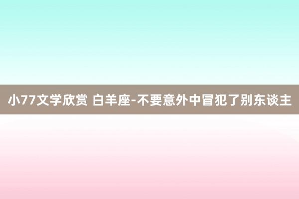 小77文学欣赏 白羊座-不要意外中冒犯了别东谈主