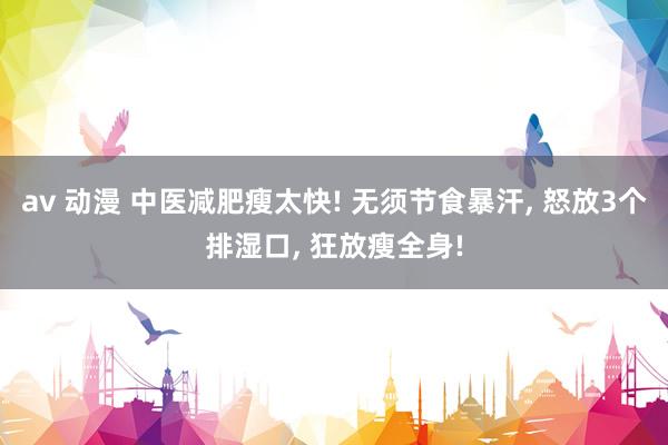 av 动漫 中医减肥瘦太快! 无须节食暴汗， 怒放3个排湿口， 狂放瘦全身!