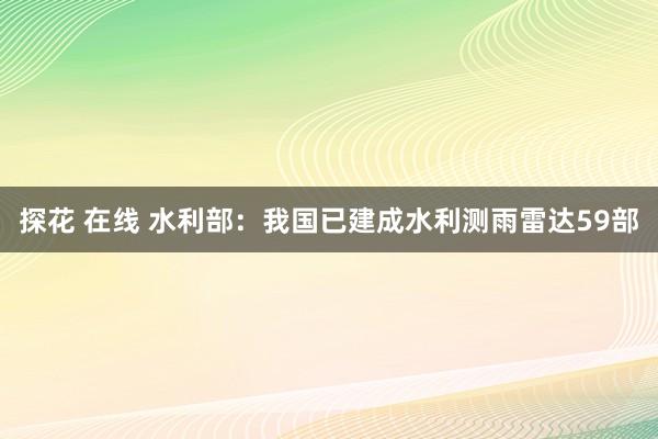 探花 在线 水利部：我国已建成水利测雨雷达59部