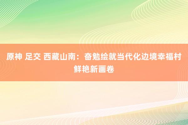 原神 足交 西藏山南：奋勉绘就当代化边境幸福村鲜艳新画卷