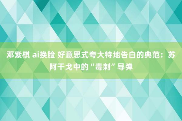 邓紫棋 ai换脸 好意思式夸大特地告白的典范：苏阿干戈中的“毒刺”导弹