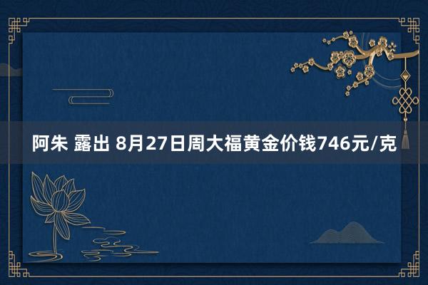 阿朱 露出 8月27日周大福黄金价钱746元/克