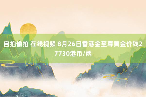 自拍偷拍 在线视频 8月26日香港金至尊黄金价钱27730港币/两