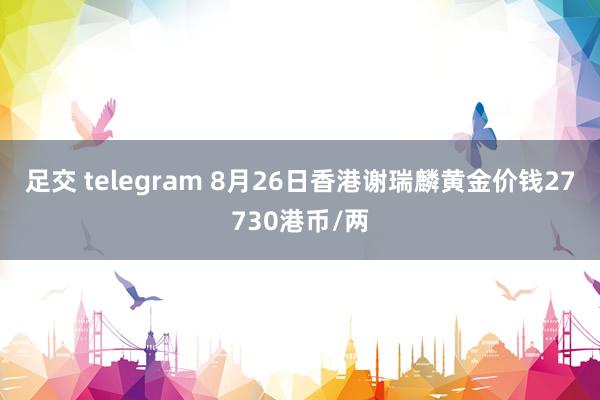 足交 telegram 8月26日香港谢瑞麟黄金价钱27730港币/两