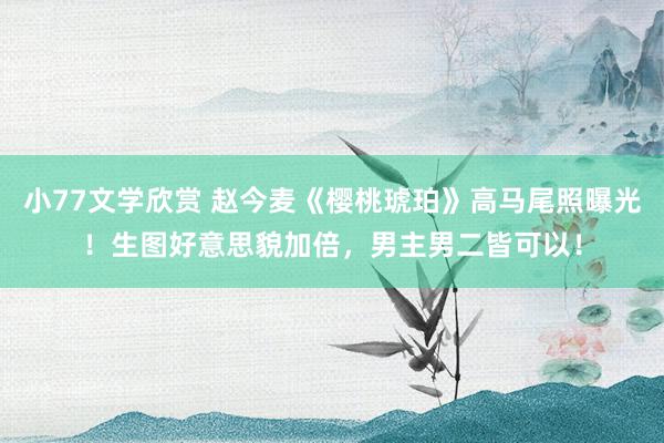 小77文学欣赏 赵今麦《樱桃琥珀》高马尾照曝光！生图好意思貌加倍，男主男二皆可以！