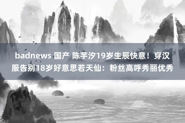 badnews 国产 陈芋汐19岁生辰快意！穿汉服告别18岁好意思若天仙：粉丝高呼秀丽优秀