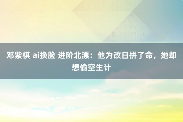 邓紫棋 ai换脸 进阶北漂：他为改日拼了命，她却想偷空生计