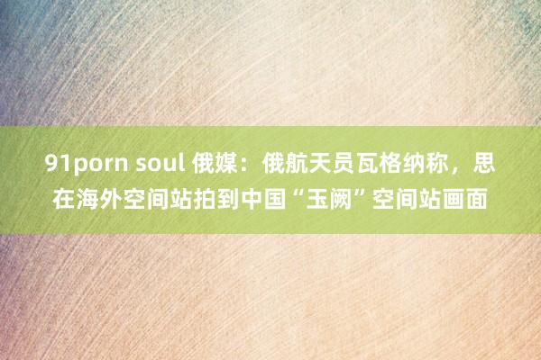 91porn soul 俄媒：俄航天员瓦格纳称，思在海外空间站拍到中国“玉阙”空间站画面