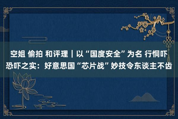 空姐 偷拍 和评理｜以“国度安全”为名 行恫吓恐吓之实：好意思国“芯片战”妙技令东谈主不齿