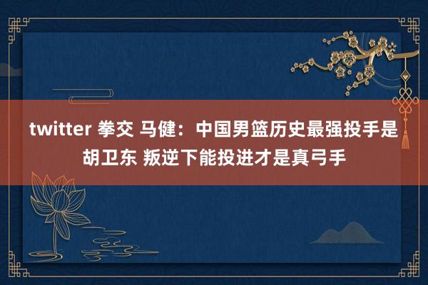 twitter 拳交 马健：中国男篮历史最强投手是胡卫东 叛逆下能投进才是真弓手