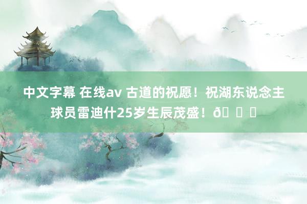 中文字幕 在线av 古道的祝愿！祝湖东说念主球员雷迪什25岁生辰茂盛！🎂