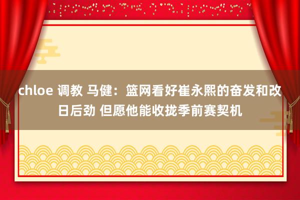 chloe 调教 马健：篮网看好崔永熙的奋发和改日后劲 但愿他能收拢季前赛契机