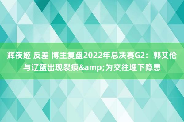 辉夜姬 反差 博主复盘2022年总决赛G2：郭艾伦与辽篮出现裂痕&为交往埋下隐患