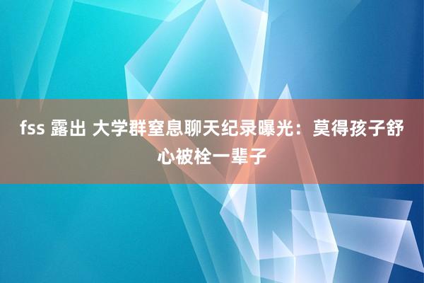 fss 露出 大学群窒息聊天纪录曝光：莫得孩子舒心被栓一辈子