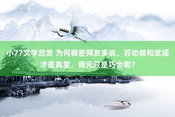 小77文学欣赏 为何稠密网友多说，苏幼微和武瑶才是真爱，周元只是巧合呢？