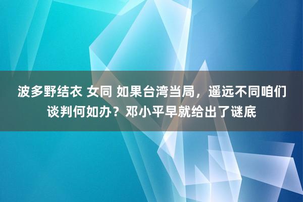 波多野结衣 女同 如果台湾当局，遥远不同咱们谈判何如办？邓小平早就给出了谜底