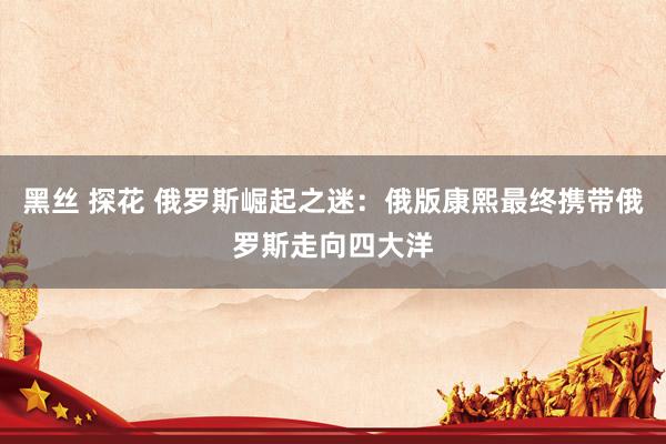 黑丝 探花 俄罗斯崛起之迷：俄版康熙最终携带俄罗斯走向四大洋