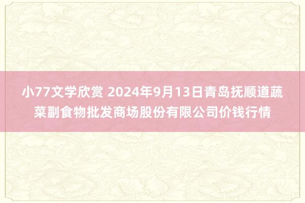 小77文学欣赏 2024年9月13日青岛抚顺道蔬菜副食物批发商场股份有限公司价钱行情