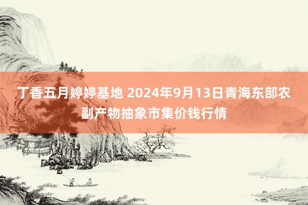 丁香五月婷婷基地 2024年9月13日青海东部农副产物抽象市集价钱行情