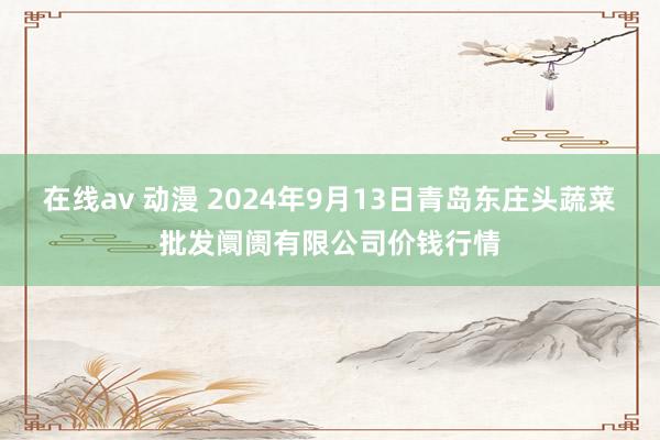 在线av 动漫 2024年9月13日青岛东庄头蔬菜批发阛阓有限公司价钱行情