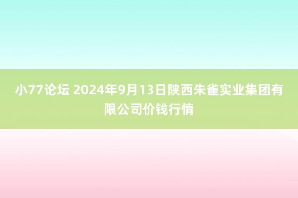 小77论坛 2024年9月13日陕西朱雀实业集团有限公司价钱行情