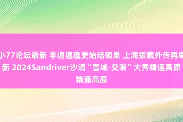 小77论坛最新 非遗氆氇更始结硕果 上海援藏外传再刷新 2024Sandriver沙涓“雪域·交响”大秀精通高原