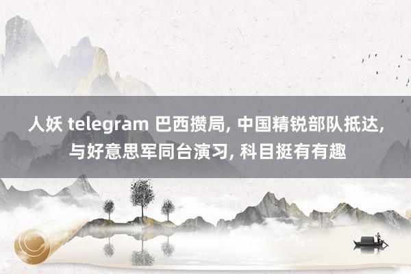 人妖 telegram 巴西攒局， 中国精锐部队抵达， 与好意思军同台演习， 科目挺有有趣