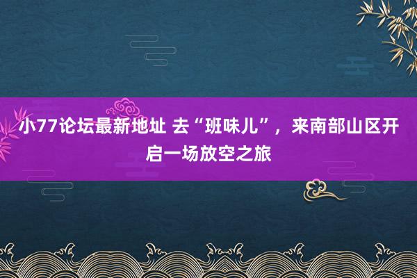 小77论坛最新地址 去“班味儿”，来南部山区开启一场放空之旅