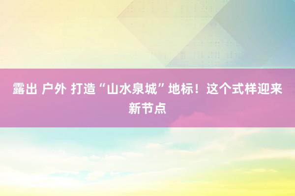 露出 户外 打造“山水泉城”地标！这个式样迎来新节点