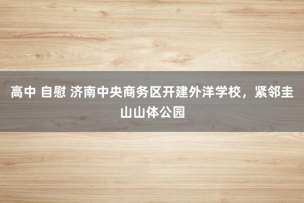 高中 自慰 济南中央商务区开建外洋学校，紧邻圭山山体公园