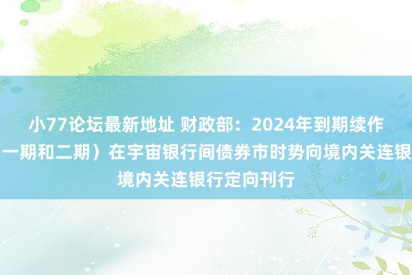 小77论坛最新地址 财政部：2024年到期续作异常国债（一期和二期）在宇宙银行间债券市时势向境内关连银行定向刊行