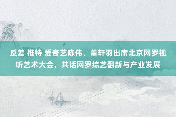 反差 推特 爱奇艺陈伟、董轩羽出席北京网罗视听艺术大会，共话网罗综艺翻新与产业发展