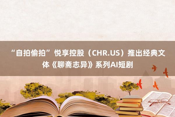 “自拍偷拍” 悦享控股（CHR.US）推出经典文体《聊斋志异》系列AI短剧