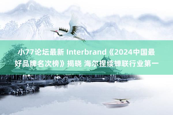 小77论坛最新 Interbrand《2024中国最好品牌名次榜》揭晓 海尔捏续蝉联行业第一