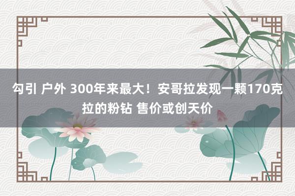 勾引 户外 300年来最大！安哥拉发现一颗170克拉的粉钻 售价或创天价