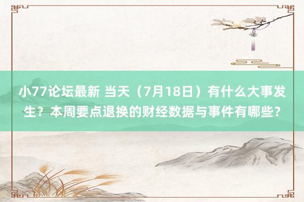 小77论坛最新 当天（7月18日）有什么大事发生？本周要点退换的财经数据与事件有哪些？