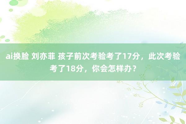 ai换脸 刘亦菲 孩子前次考验考了17分，此次考验考了18分，你会怎样办？