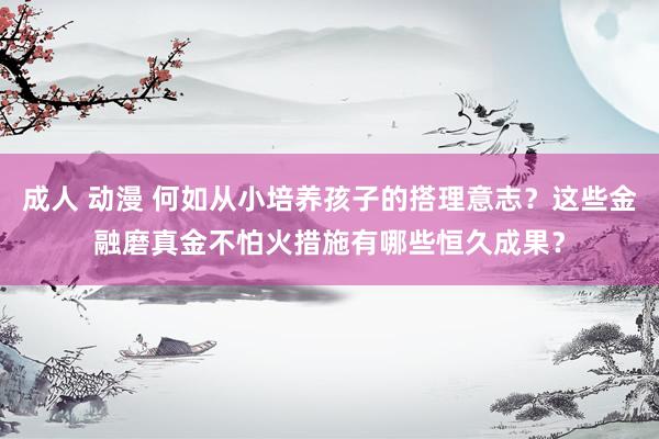 成人 动漫 何如从小培养孩子的搭理意志？这些金融磨真金不怕火措施有哪些恒久成果？