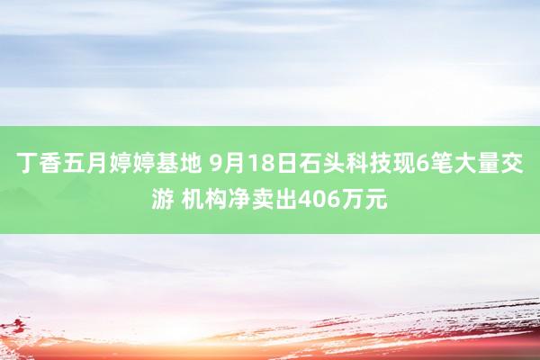 丁香五月婷婷基地 9月18日石头科技现6笔大量交游 机构净卖出406万元