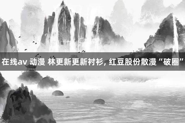 在线av 动漫 林更新更新衬衫， 红豆股份散漫“破圈”