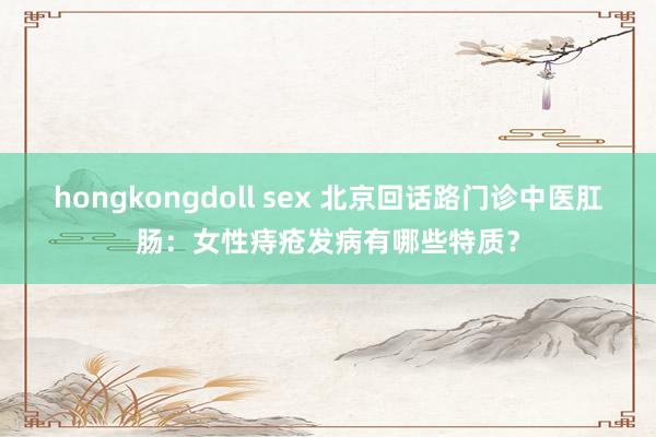 hongkongdoll sex 北京回话路门诊中医肛肠：女性痔疮发病有哪些特质？