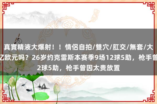 真實精液大爆射！！情侶自拍/雙穴/肛交/無套/大量噴精 值1亿欧元吗？26岁约克雷斯本赛季9场12球5助，枪手曾因太贵放置