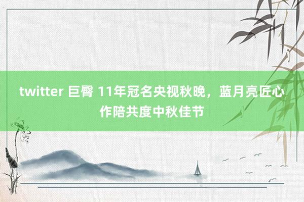 twitter 巨臀 11年冠名央视秋晚，蓝月亮匠心作陪共度中秋佳节