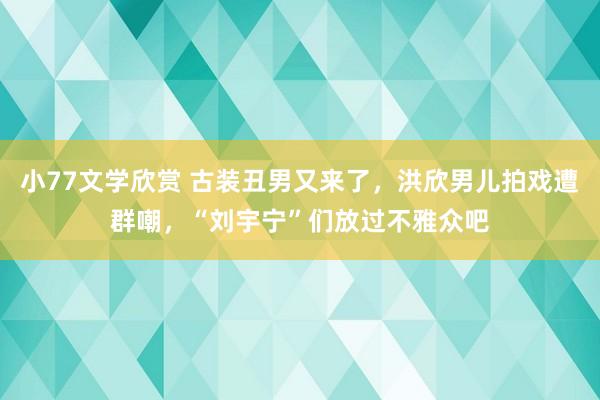 小77文学欣赏 古装丑男又来了，洪欣男儿拍戏遭群嘲，“刘宇宁”们放过不雅众吧