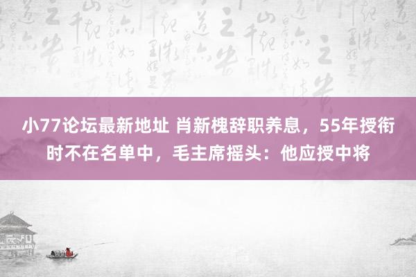 小77论坛最新地址 肖新槐辞职养息，55年授衔时不在名单中，毛主席摇头：他应授中将